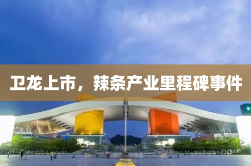 卫龙上市，辣条产业里程碑事件