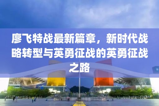 廖飞特战最新篇章，新时代战略转型与英勇征战的英勇征战之路