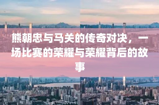 熊朝忠与马关的传奇对决，一场比赛的荣耀与荣耀背后的故事