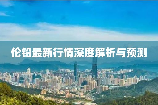 伦铅最新行情深度解析与预测