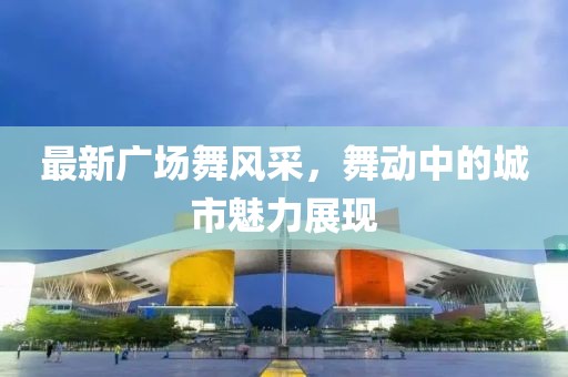 最新广场舞风采，舞动中的城市魅力展现