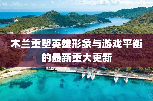 木兰重塑英雄形象与游戏平衡的最新重大更新