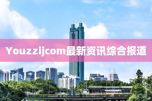 Youzzijcom最新资讯综合报道