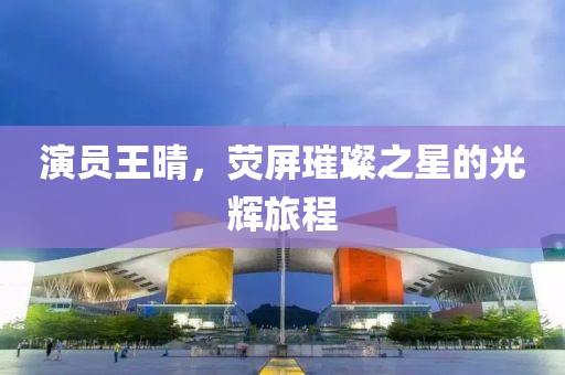 演员王晴，荧屏璀璨之星的光辉旅程