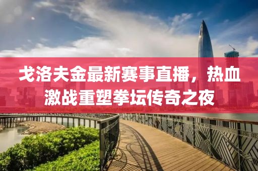 戈洛夫金最新赛事直播，热血激战重塑拳坛传奇之夜