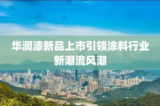 华润漆新品上市引领涂料行业新潮流风潮