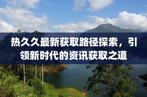 热久久最新获取路径探索，引领新时代的资讯获取之道