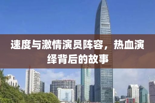 速度与激情演员阵容，热血演绎背后的故事