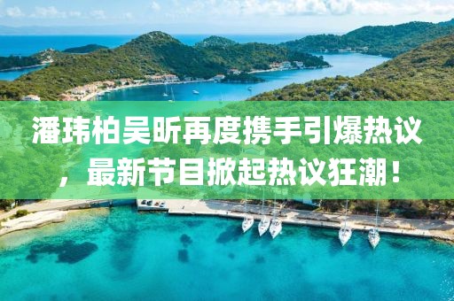 潘玮柏吴昕再度携手引爆热议，最新节目掀起热议狂潮！