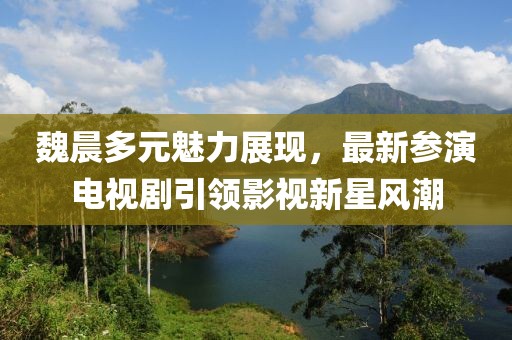 魏晨多元魅力展现，最新参演电视剧引领影视新星风潮