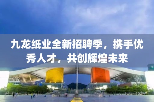 九龙纸业全新招聘季，携手优秀人才，共创辉煌未来