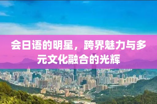 会日语的明星，跨界魅力与多元文化融合的光辉