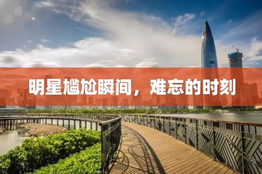 明星尴尬瞬间，难忘的时刻