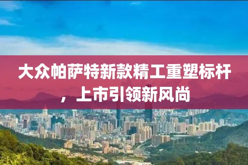 大众帕萨特新款精工重塑标杆，上市引领新风尚
