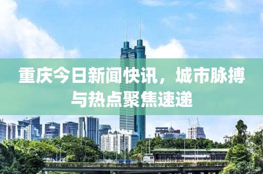 重庆今日新闻快讯，城市脉搏与热点聚焦速递
