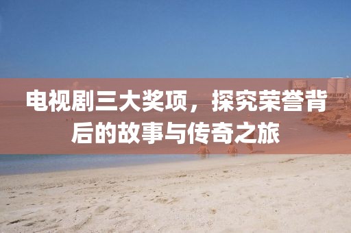 电视剧三大奖项，探究荣誉背后的故事与传奇之旅