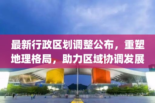 最新行政区划调整公布，重塑地理格局，助力区域协调发展