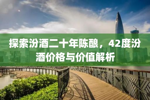 探索汾酒二十年陈酿，42度汾酒价格与价值解析