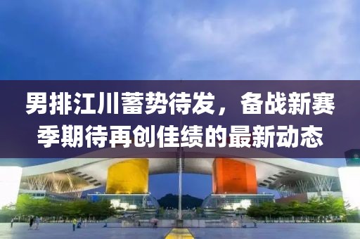 男排江川蓄势待发，备战新赛季期待再创佳绩的最新动态
