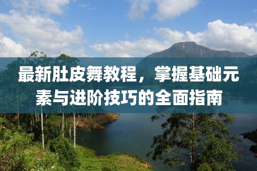 最新肚皮舞教程，掌握基础元素与进阶技巧的全面指南