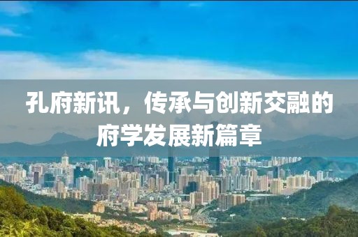 孔府新讯，传承与创新交融的府学发展新篇章