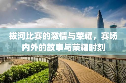 拔河比赛的激情与荣耀，赛场内外的故事与荣耀时刻