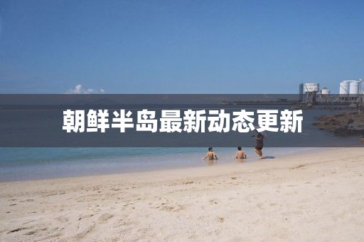 朝鲜半岛最新动态更新