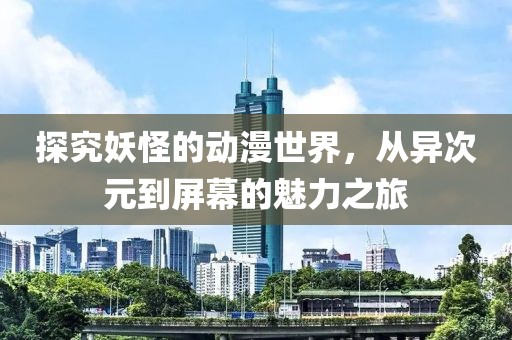 探究妖怪的动漫世界，从异次元到屏幕的魅力之旅