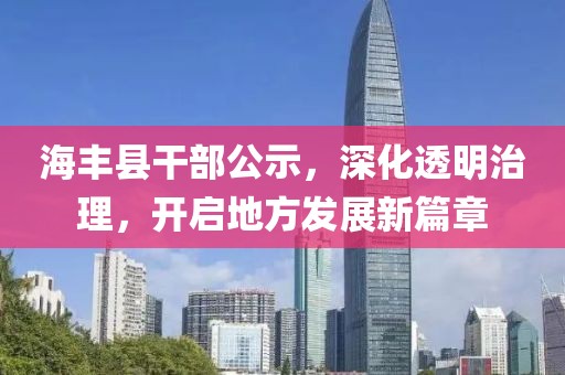 海丰县干部公示，深化透明治理，开启地方发展新篇章