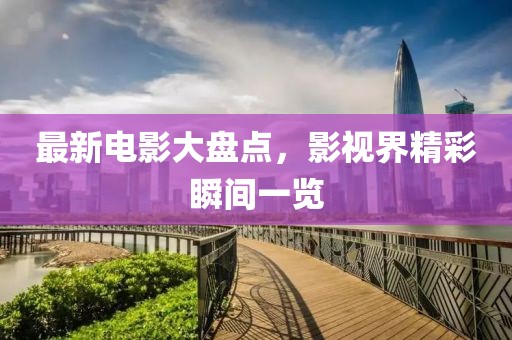 最新电影大盘点，影视界精彩瞬间一览