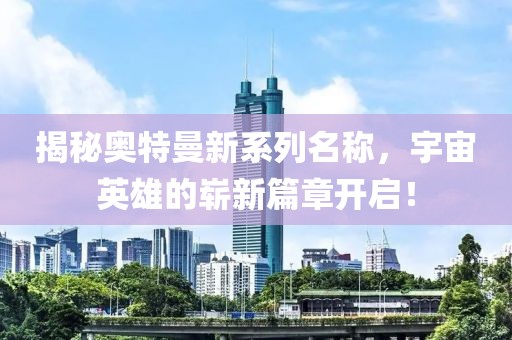 揭秘奥特曼新系列名称，宇宙英雄的崭新篇章开启！
