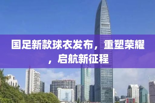 国足新款球衣发布，重塑荣耀，启航新征程