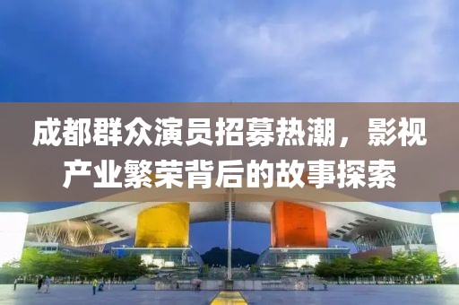 成都群众演员招募热潮，影视产业繁荣背后的故事探索