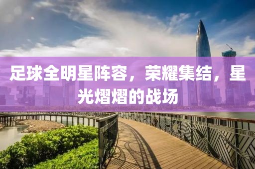足球全明星阵容，荣耀集结，星光熠熠的战场