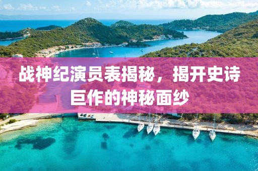 战神纪演员表揭秘，揭开史诗巨作的神秘面纱