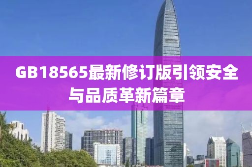GB18565最新修订版引领安全与品质革新篇章