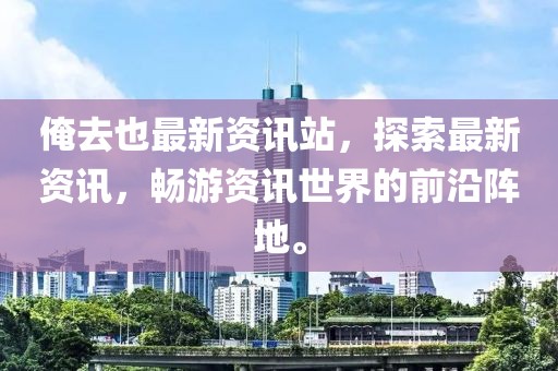 俺去也最新资讯站，探索最新资讯，畅游资讯世界的前沿阵地。