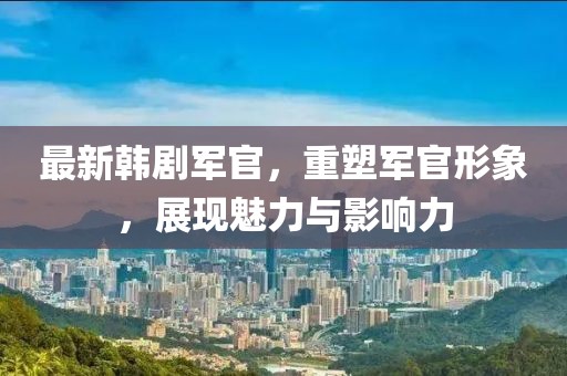 最新韩剧军官，重塑军官形象，展现魅力与影响力
