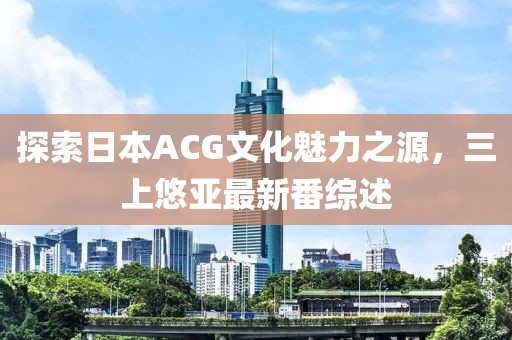 探索日本ACG文化魅力之源，三上悠亚最新番综述