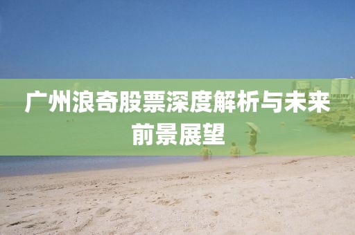 广州浪奇股票深度解析与未来前景展望