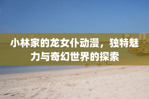小林家的龙女仆动漫，独特魅力与奇幻世界的探索