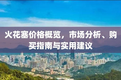 火花塞价格概览，市场分析、购买指南与实用建议