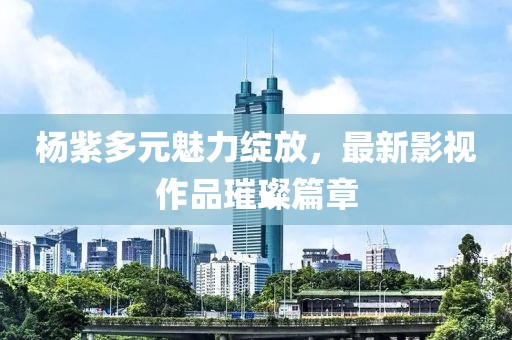 杨紫多元魅力绽放，最新影视作品璀璨篇章