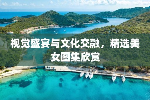 视觉盛宴与文化交融，精选美女图集欣赏