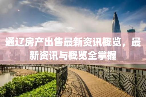 通辽房产出售最新资讯概览，最新资讯与概览全掌握