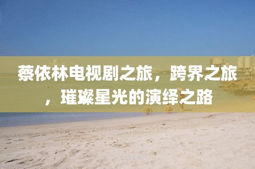 蔡依林电视剧之旅，跨界之旅，璀璨星光的演绎之路