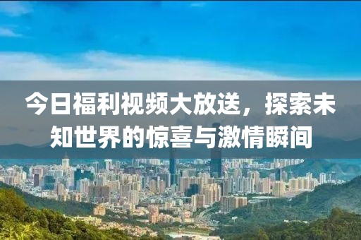 今日福利视频大放送，探索未知世界的惊喜与激情瞬间