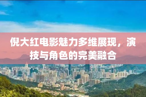 倪大红电影魅力多维展现，演技与角色的完美融合
