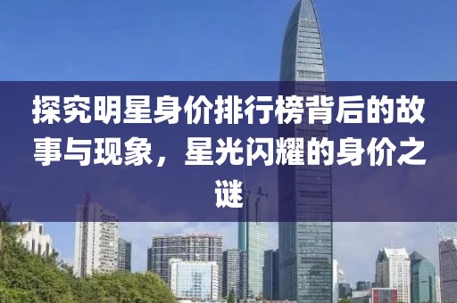 探究明星身价排行榜背后的故事与现象，星光闪耀的身价之谜