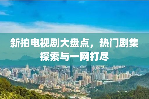 新拍电视剧大盘点，热门剧集探索与一网打尽